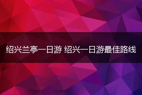 绍兴兰亭一日游 绍兴一日游最佳路线