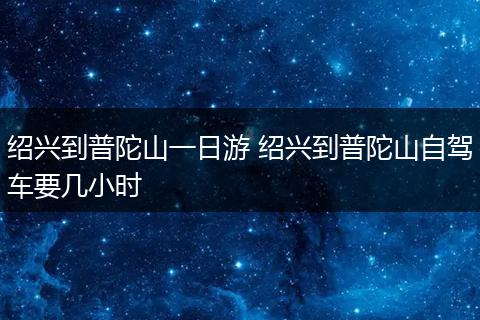 绍兴到普陀山一日游 绍兴到普陀山自驾车要几小时