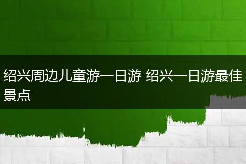 绍兴周边儿童游一日游 绍兴一日游最佳景点