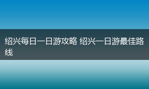 绍兴每日一日游攻略 绍兴一日游最佳路线