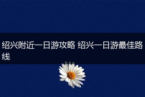 绍兴附近一日游攻略 绍兴一日游最佳路线
