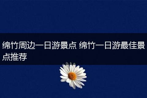 绵竹周边一日游景点 绵竹一日游最佳景点推荐