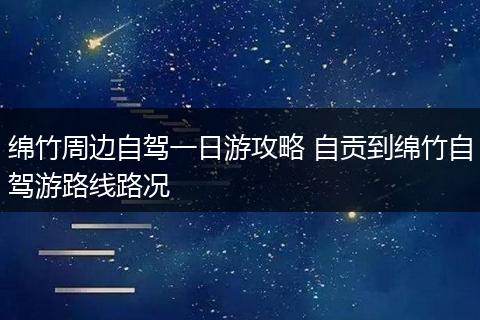 绵竹周边自驾一日游攻略 自贡到绵竹自驾游路线路况