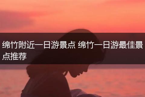 绵竹附近一日游景点 绵竹一日游最佳景点推荐