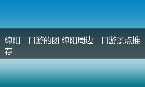 绵阳一日游的团 绵阳周边一日游景点推荐