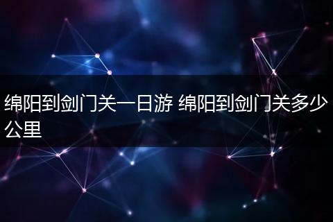 绵阳到剑门关一日游 绵阳到剑门关多少公里