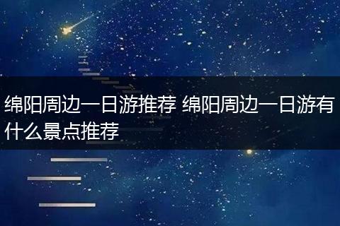 绵阳周边一日游推荐 绵阳周边一日游有什么景点推荐