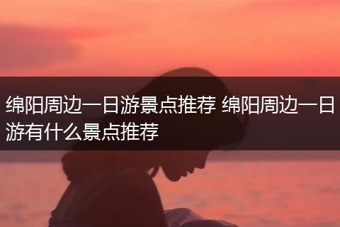 绵阳周边一日游景点推荐 绵阳周边一日游有什么景点推荐