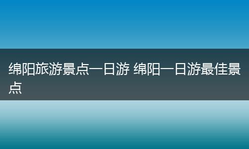 绵阳旅游景点一日游 绵阳一日游最佳景点