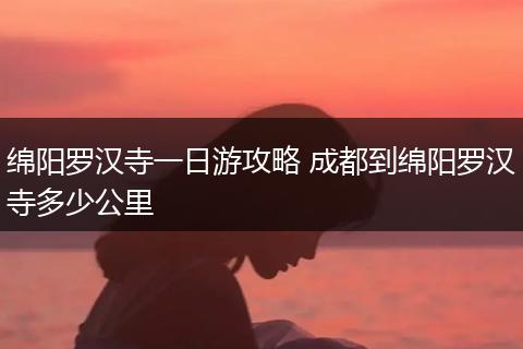 绵阳罗汉寺一日游攻略 成都到绵阳罗汉寺多少公里