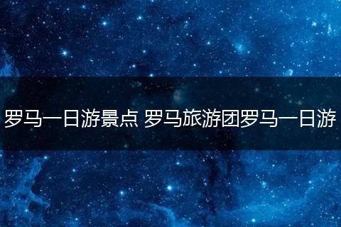 罗马一日游景点 罗马旅游团罗马一日游