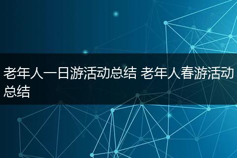 老年人一日游活动总结 老年人春游活动总结