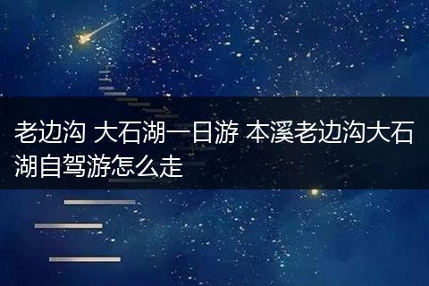 老边沟 大石湖一日游 本溪老边沟大石湖自驾游怎么走