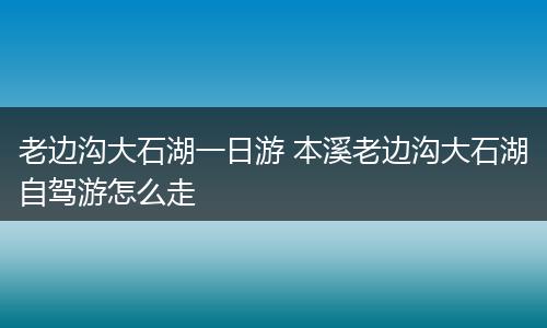老边沟大石湖一日游 本溪老边沟大石湖自驾游怎么走