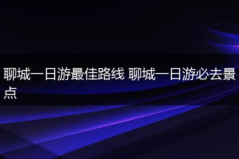 聊城一日游最佳路线 聊城一日游必去景点