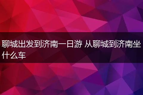 聊城出发到济南一日游 从聊城到济南坐什么车