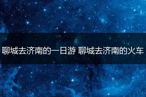 聊城去济南的一日游 聊城去济南的火车