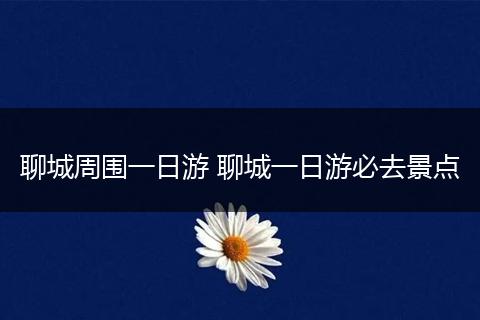 聊城周围一日游 聊城一日游必去景点