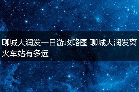 聊城大润发一日游攻略图 聊城大润发离火车站有多远