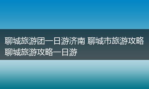 聊城旅游团一日游济南 聊城市旅游攻略聊城旅游攻略一日游