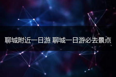 聊城附近一日游 聊城一日游必去景点