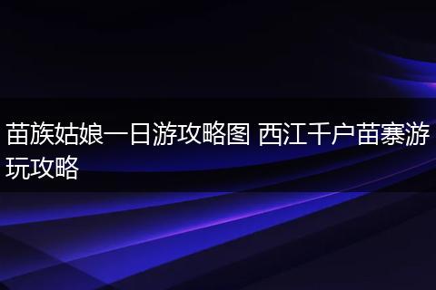 苗族姑娘一日游攻略图 西江千户苗寨游玩攻略