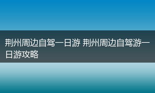 荆州周边自驾一日游 荆州周边自驾游一日游攻略