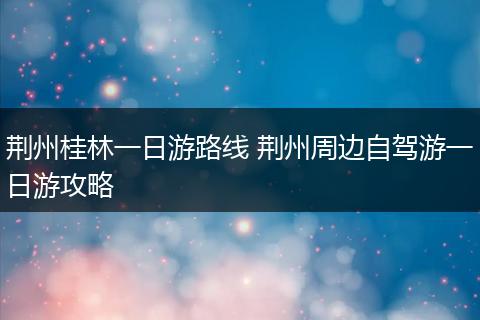 荆州桂林一日游路线 荆州周边自驾游一日游攻略