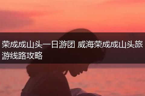 荣成成山头一日游团 威海荣成成山头旅游线路攻略