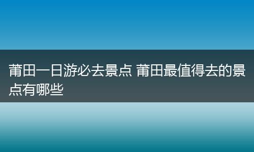 莆田一日游必去景点 莆田最值得去的景点有哪些
