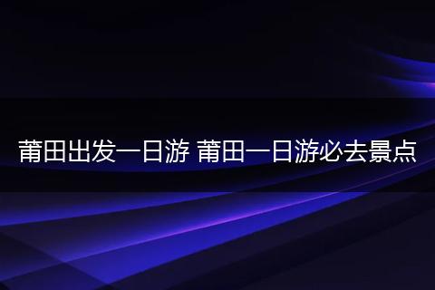 莆田出发一日游 莆田一日游必去景点