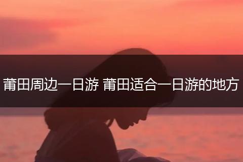 莆田周边一日游 莆田适合一日游的地方