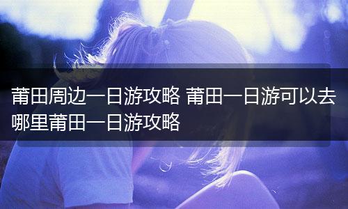 莆田周边一日游攻略 莆田一日游可以去哪里莆田一日游攻略