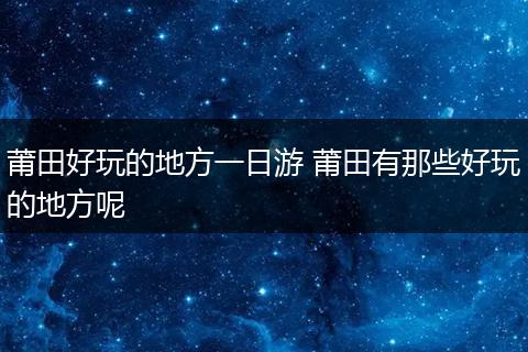 莆田好玩的地方一日游 莆田有那些好玩的地方呢