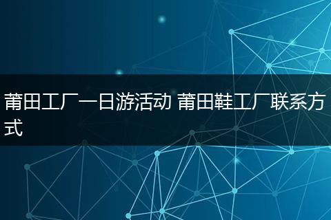 莆田工厂一日游活动 莆田鞋工厂联系方式