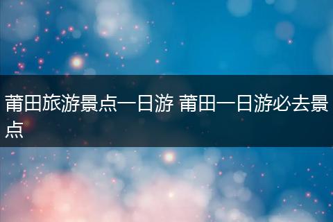 莆田旅游景点一日游 莆田一日游必去景点