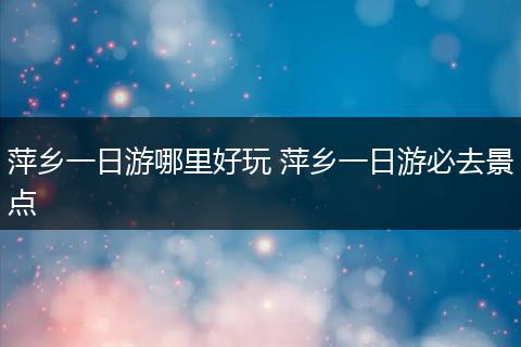 萍乡一日游哪里好玩 萍乡一日游必去景点