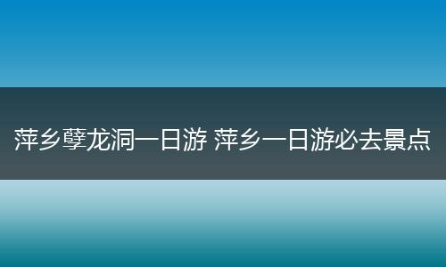 萍乡孽龙洞一日游 萍乡一日游必去景点