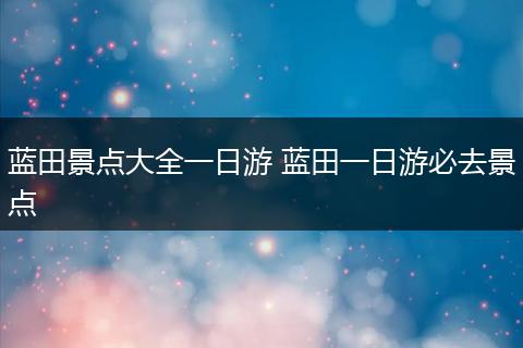 蓝田景点大全一日游 蓝田一日游必去景点