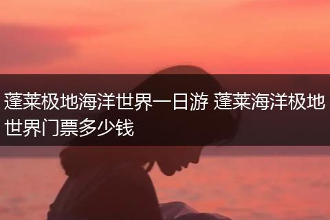 蓬莱极地海洋世界一日游 蓬莱海洋极地世界门票多少钱