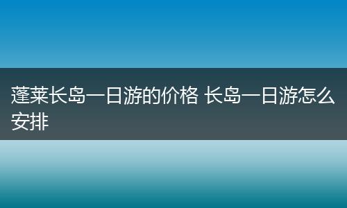 蓬莱长岛一日游的价格 长岛一日游怎么安排