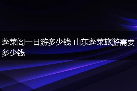 蓬莱阁一日游多少钱 山东蓬莱旅游需要多少钱