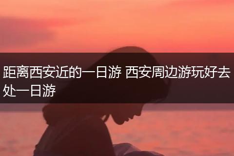 距离西安近的一日游 西安周边游玩好去处一日游
