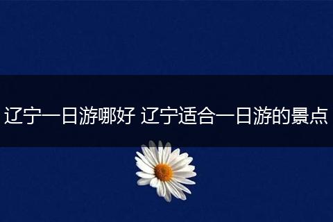辽宁一日游哪好 辽宁适合一日游的景点