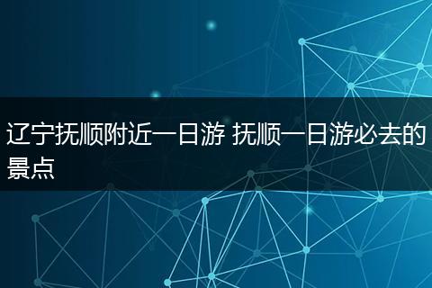 辽宁抚顺附近一日游 抚顺一日游必去的景点