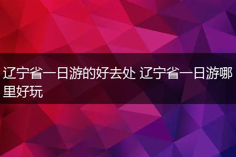 辽宁省一日游的好去处 辽宁省一日游哪里好玩