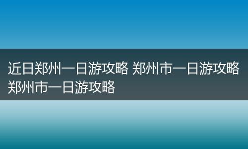 近日郑州一日游攻略 郑州市一日游攻略郑州市一日游攻略