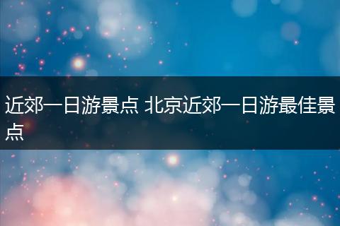 近郊一日游景点 北京近郊一日游最佳景点