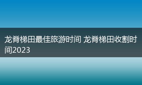 龙脊梯田最佳旅游时间 龙脊梯田收割时间2023