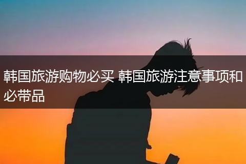 韩国旅游购物必买 韩国旅游注意事项和必带品